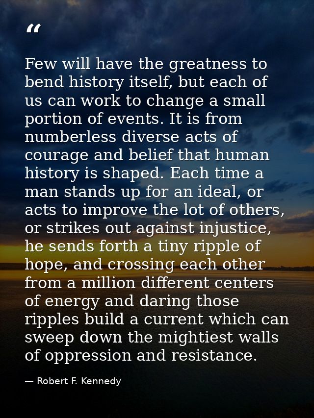 Few will have the greatness to bend history itself, but each of us can work to change a small portion of events. It is f — Robert F. Kennedy