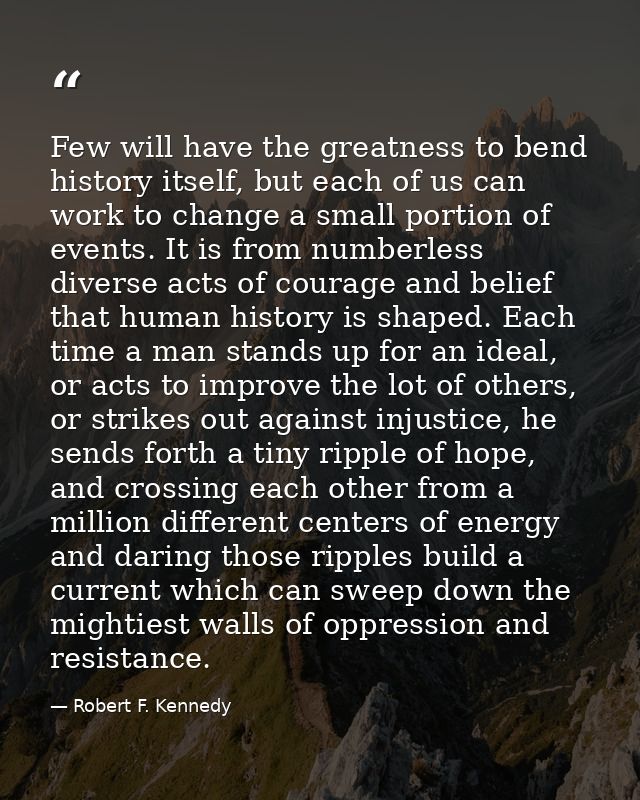 Few will have the greatness to bend history itself, but each of us can work to change a small portion of events. It is f — Robert F. Kennedy