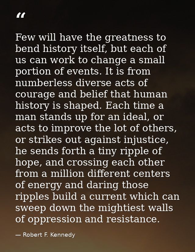 Few will have the greatness to bend history itself, but each of us can work to change a small portion of events. It is f — Robert F. Kennedy