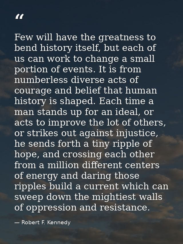 Few will have the greatness to bend history itself, but each of us can work to change a small portion of events. It is f — Robert F. Kennedy