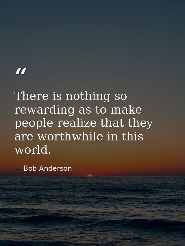 There is nothing so rewarding as to make people realize that they are worthwhile in this world. — Bob Anderson
