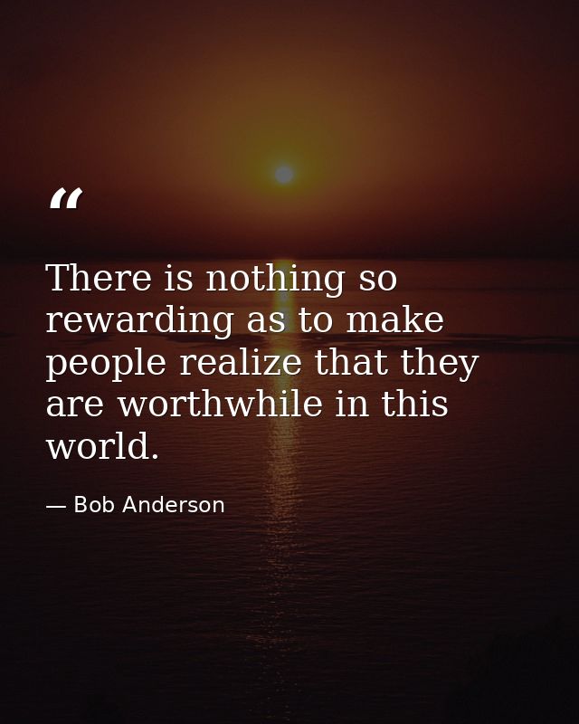 There is nothing so rewarding as to make people realize that they are worthwhile in this world. — Bob Anderson