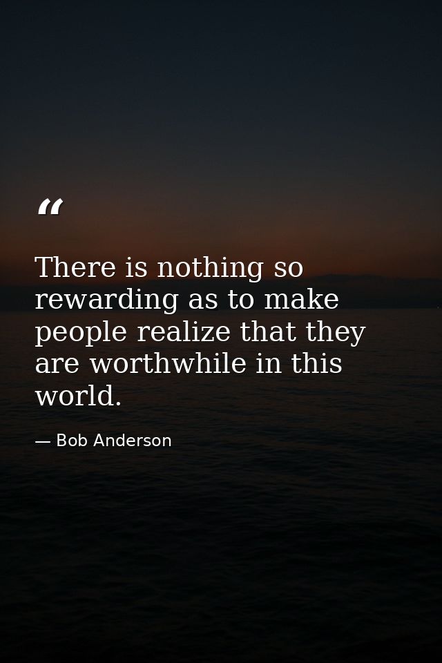 There is nothing so rewarding as to make people realize that they are worthwhile in this world. — Bob Anderson