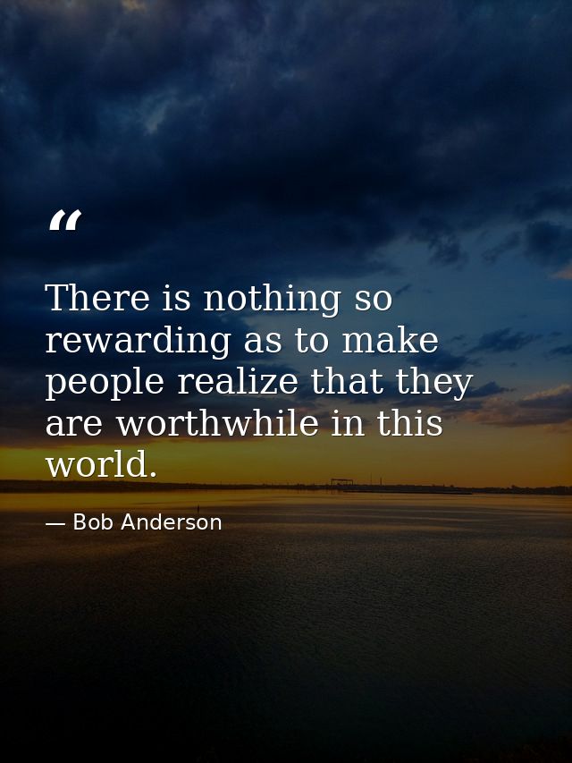 There is nothing so rewarding as to make people realize that they are worthwhile in this world. — Bob Anderson