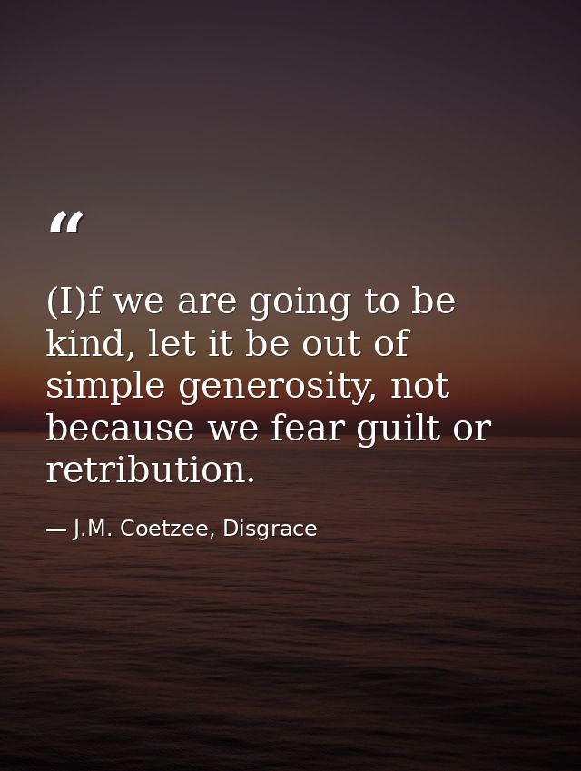 (I)f we are going to be kind, let it be out of simple generosity, not because we fear guilt or retribution. — J.M. Coetzee, Disgrace