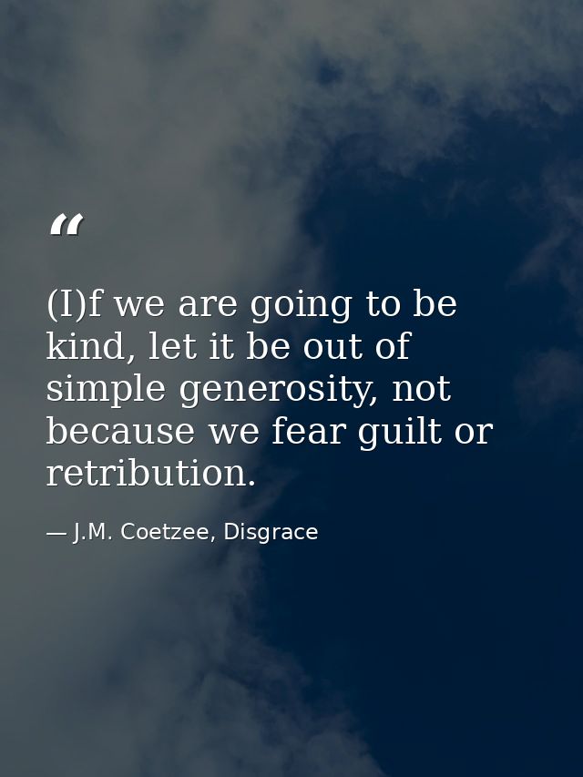 (I)f we are going to be kind, let it be out of simple generosity, not because we fear guilt or retribution. — J.M. Coetzee, Disgrace