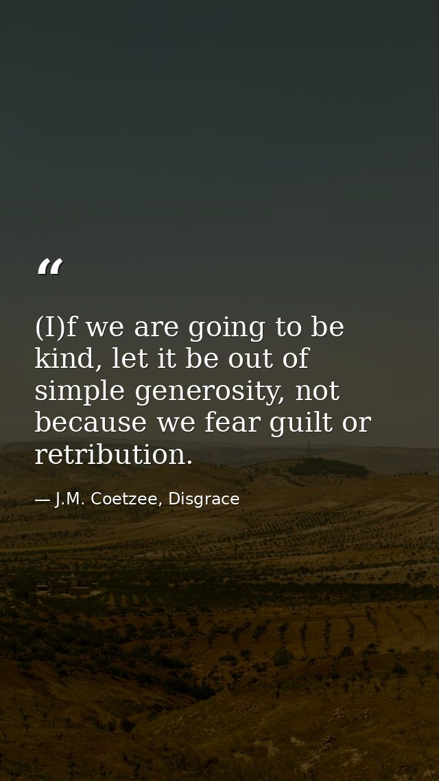 (I)f we are going to be kind, let it be out of simple generosity, not because we fear guilt or retribution. — J.M. Coetzee, Disgrace