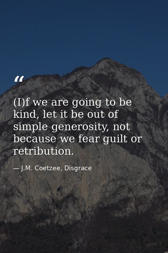 (I)f we are going to be kind, let it be out of simple generosity, not because we fear guilt or retribution. — J.M. Coetzee, Disgrace