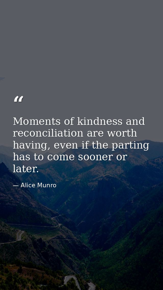 Moments of kindness and reconciliation are worth having, even if the parting has to come sooner or later. — Alice Munro