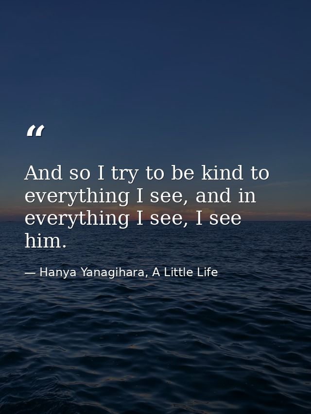 And so I try to be kind to everything I see, and in everything I see, I see him. — Hanya Yanagihara, A Little Life