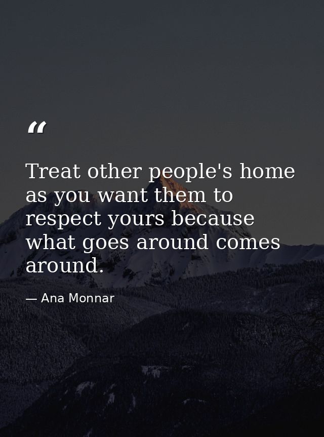 Treat other people's home as you want them to respect yours because what goes around comes around. — Ana Monnar