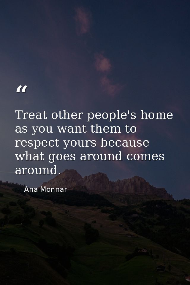 Treat other people's home as you want them to respect yours because what goes around comes around. — Ana Monnar