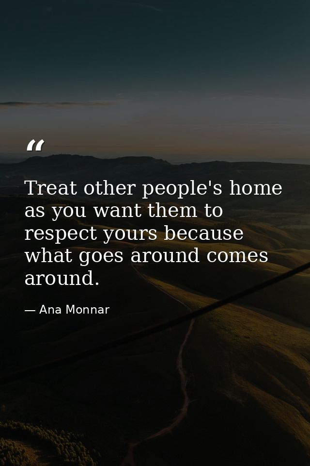 Treat other people's home as you want them to respect yours because what goes around comes around. — Ana Monnar