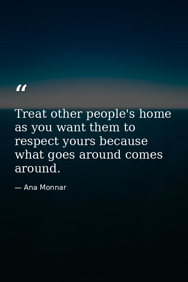 Treat other people's home as you want them to respect yours because what goes around comes around. — Ana Monnar
