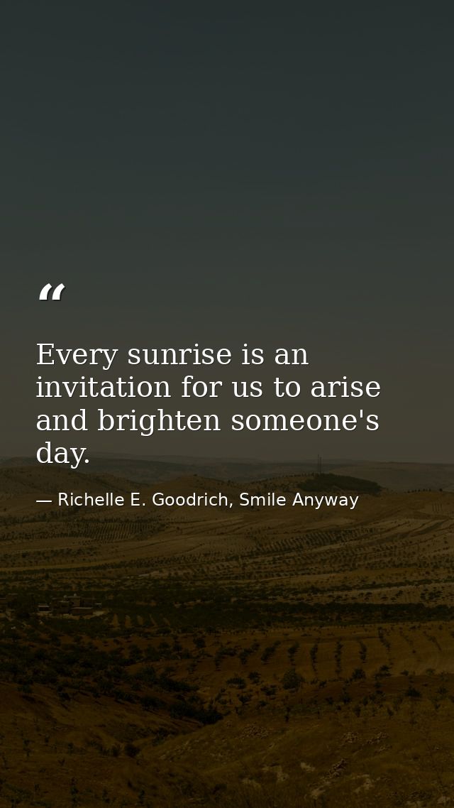 Every sunrise is an invitation for us to arise and brighten someone's day. — Richelle E. Goodrich, Smile Anyway