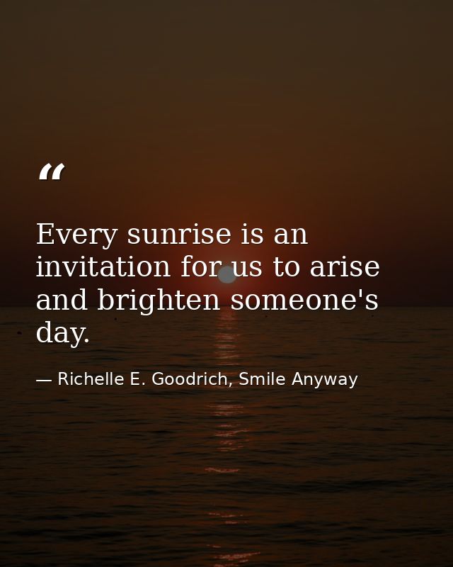 Every sunrise is an invitation for us to arise and brighten someone's day. — Richelle E. Goodrich, Smile Anyway