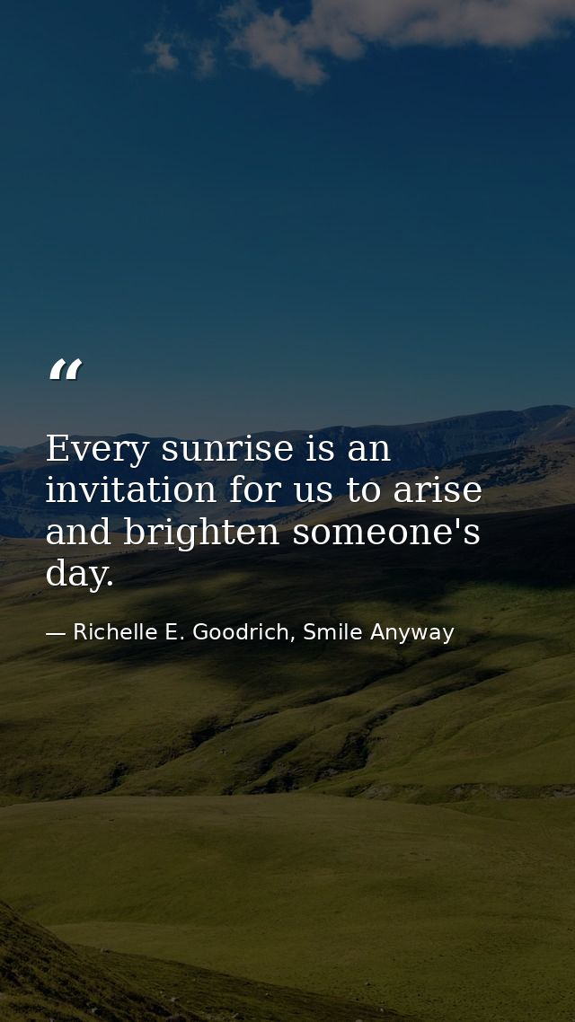 Every sunrise is an invitation for us to arise and brighten someone's day. — Richelle E. Goodrich, Smile Anyway