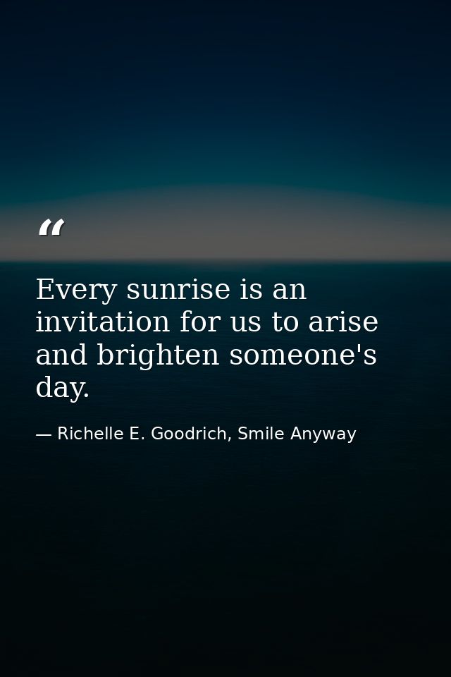 Every sunrise is an invitation for us to arise and brighten someone's day. — Richelle E. Goodrich, Smile Anyway