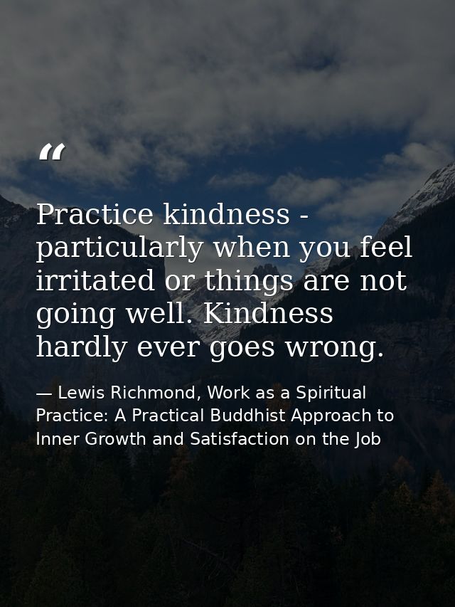 Practice kindness - particularly when you feel irritated or things are not going well. Kindness hardly ever goes wrong. — Lewis Richmond, Work as a Spiritual Practice: A Practical Buddhist Approach to Inner Growth and Satisfaction on the Job
