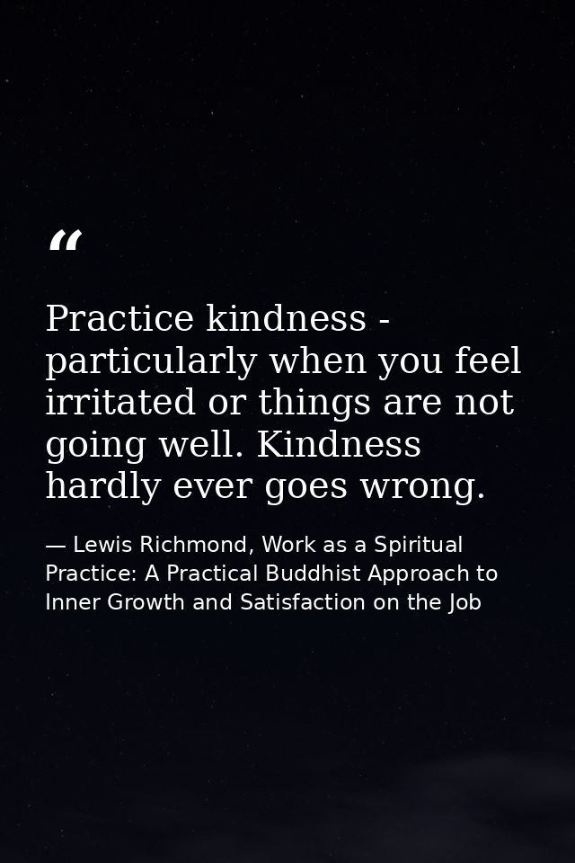 Practice kindness - particularly when you feel irritated or things are not going well. Kindness hardly ever goes wrong. — Lewis Richmond, Work as a Spiritual Practice: A Practical Buddhist Approach to Inner Growth and Satisfaction on the Job