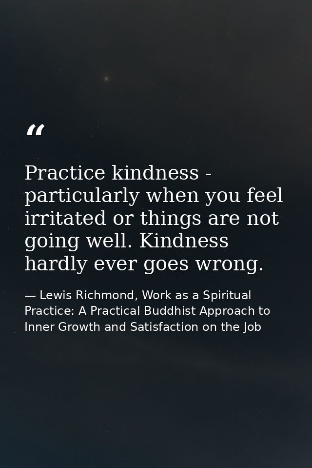 Practice kindness - particularly when you feel irritated or things are not going well. Kindness hardly ever goes wrong. — Lewis Richmond, Work as a Spiritual Practice: A Practical Buddhist Approach to Inner Growth and Satisfaction on the Job