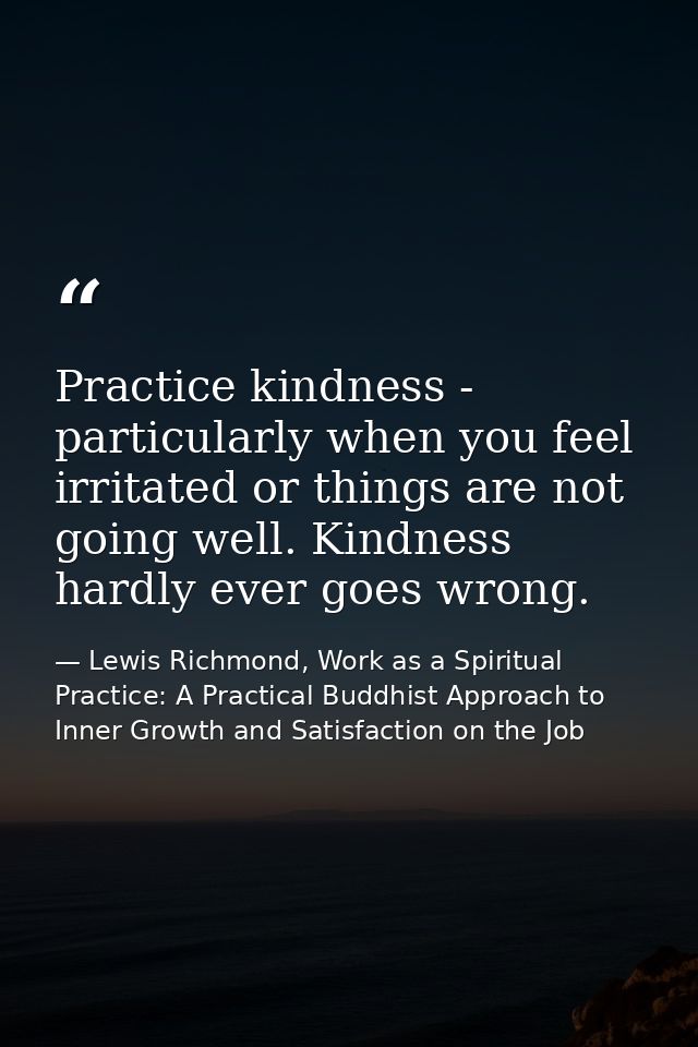 Practice kindness - particularly when you feel irritated or things are not going well. Kindness hardly ever goes wrong. — Lewis Richmond, Work as a Spiritual Practice: A Practical Buddhist Approach to Inner Growth and Satisfaction on the Job
