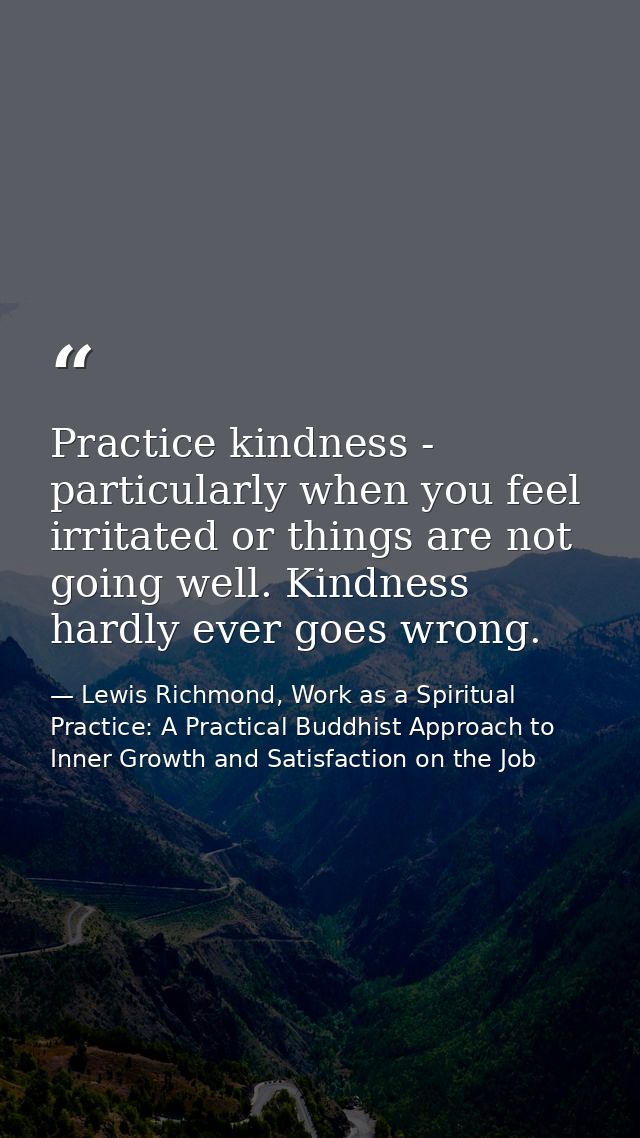 Practice kindness - particularly when you feel irritated or things are not going well. Kindness hardly ever goes wrong. — Lewis Richmond, Work as a Spiritual Practice: A Practical Buddhist Approach to Inner Growth and Satisfaction on the Job