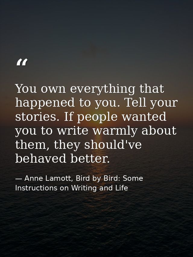 You own everything that happened to you. Tell your stories. If people wanted you to write warmly about them, they should — Anne Lamott, Bird by Bird: Some Instructions on Writing and Life