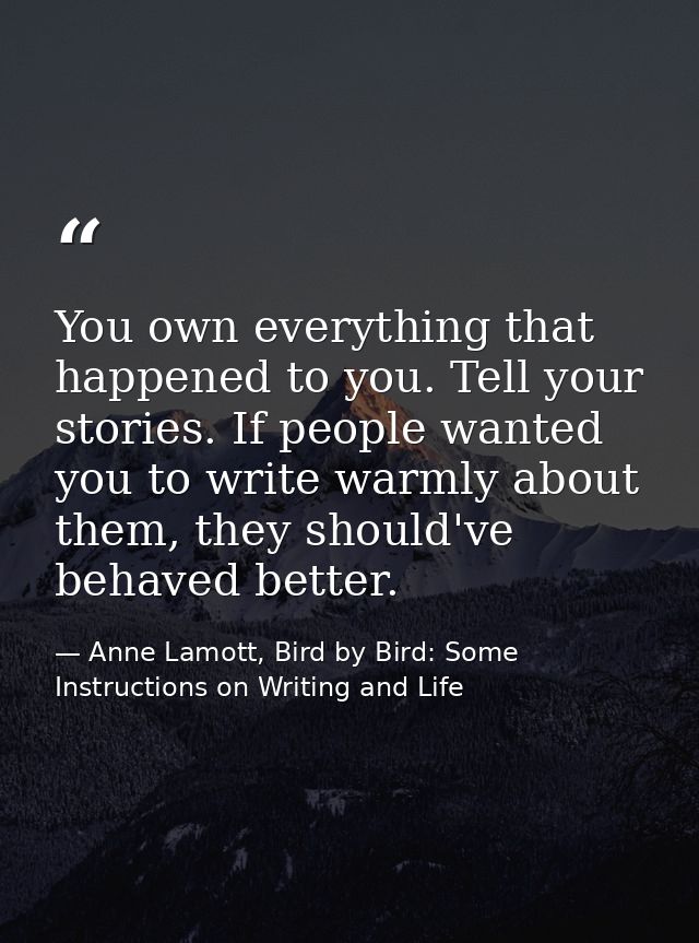 You own everything that happened to you. Tell your stories. If people wanted you to write warmly about them, they should — Anne Lamott, Bird by Bird: Some Instructions on Writing and Life