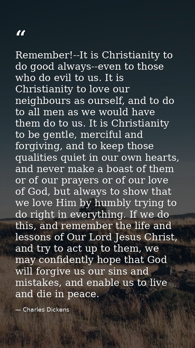 Remember!--It is Christianity to do good always--even to those who do evil to us. It is Christianity to love our neighbo — Charles Dickens