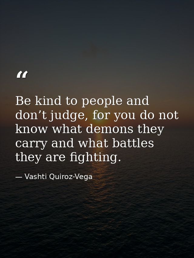 Be kind to people and don’t judge, for you do not know what demons they carry and what battles they are fighting. — Vashti Quiroz-Vega