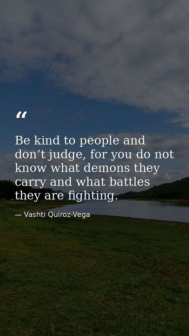 Be kind to people and don’t judge, for you do not know what demons they carry and what battles they are fighting. — Vashti Quiroz-Vega