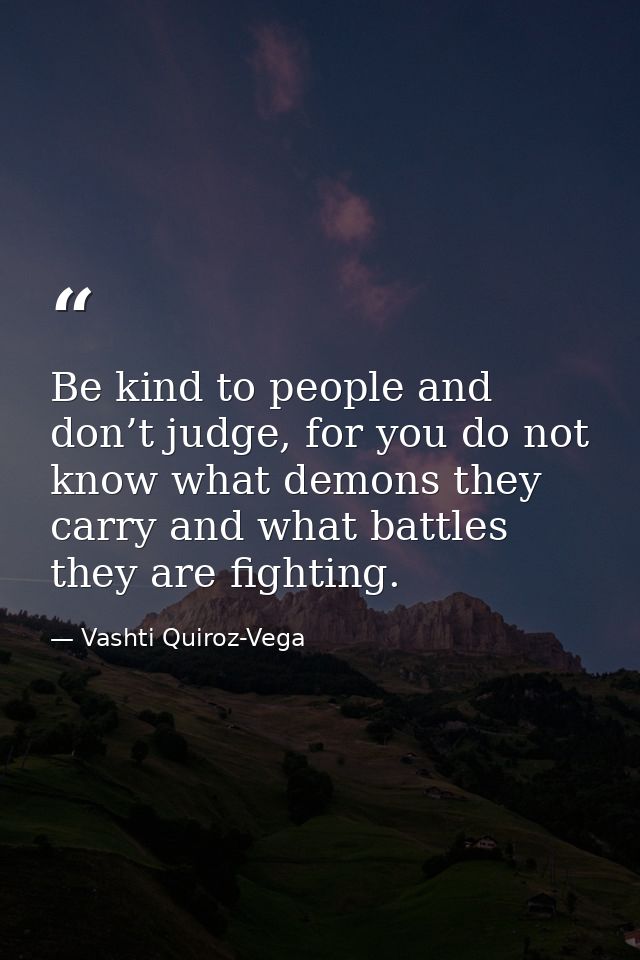 Be kind to people and don’t judge, for you do not know what demons they carry and what battles they are fighting. — Vashti Quiroz-Vega