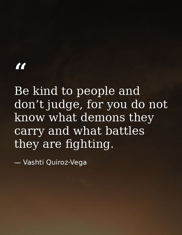 Be kind to people and don’t judge, for you do not know what demons they carry and what battles they are fighting. — Vashti Quiroz-Vega