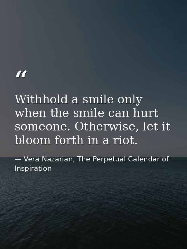 Withhold a smile only when the smile can hurt someone. Otherwise, let it bloom forth in a riot. — Vera Nazarian, The Perpetual Calendar of Inspiration