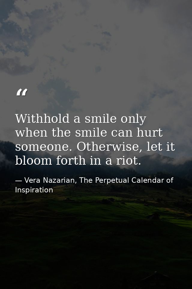 Withhold a smile only when the smile can hurt someone. Otherwise, let it bloom forth in a riot. — Vera Nazarian, The Perpetual Calendar of Inspiration