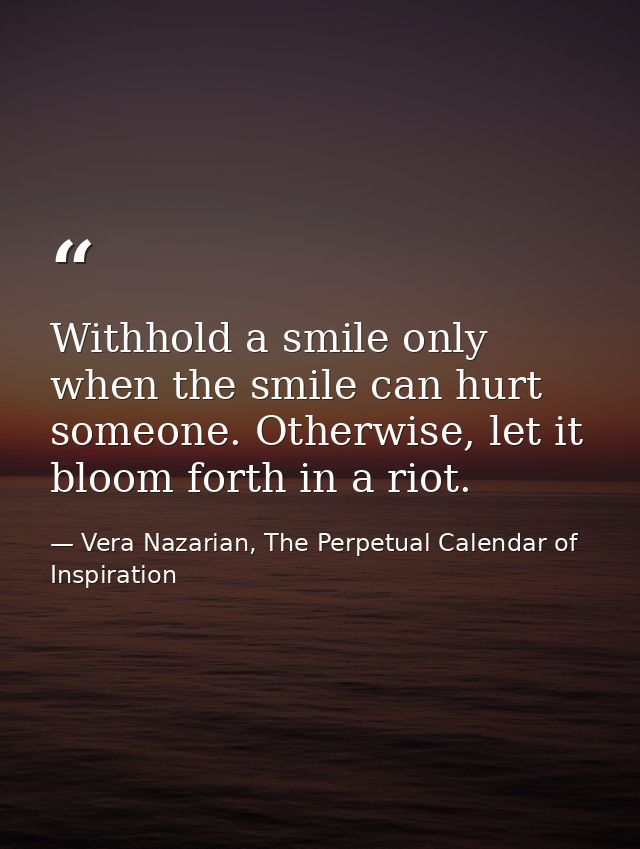 Withhold a smile only when the smile can hurt someone. Otherwise, let it bloom forth in a riot. — Vera Nazarian, The Perpetual Calendar of Inspiration