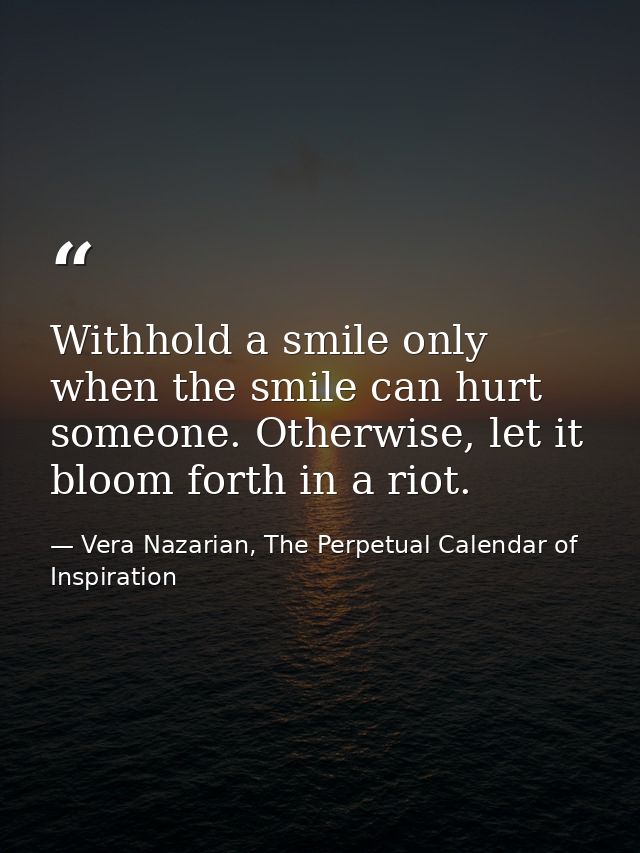 Withhold a smile only when the smile can hurt someone. Otherwise, let it bloom forth in a riot. — Vera Nazarian, The Perpetual Calendar of Inspiration