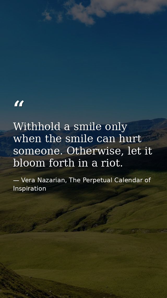 Withhold a smile only when the smile can hurt someone. Otherwise, let it bloom forth in a riot. — Vera Nazarian, The Perpetual Calendar of Inspiration