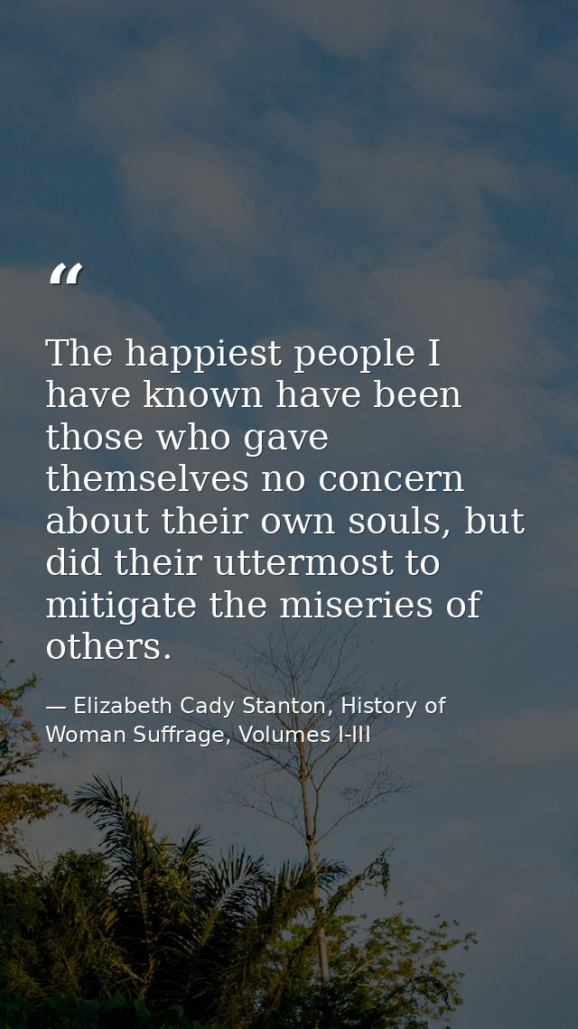 The happiest people I have known have been those who gave themselves no concern about their own souls, but did their utt — Elizabeth Cady Stanton, History of Woman Suffrage, Volumes I-III
