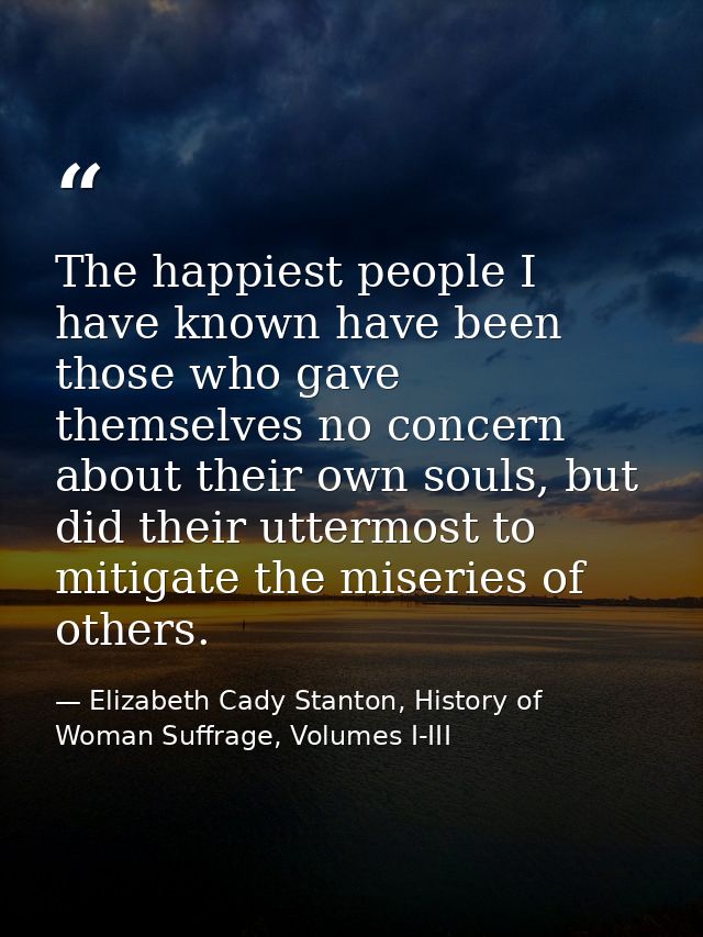 The happiest people I have known have been those who gave themselves no concern about their own souls, but did their utt — Elizabeth Cady Stanton, History of Woman Suffrage, Volumes I-III