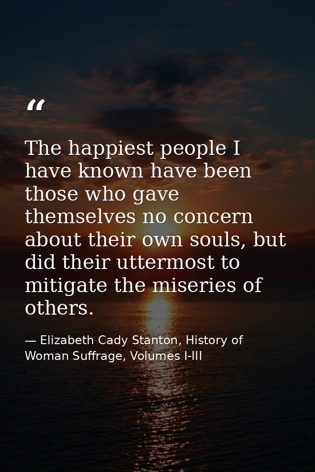 The happiest people I have known have been those who gave themselves no concern about their own souls, but did their utt — Elizabeth Cady Stanton, History of Woman Suffrage, Volumes I-III