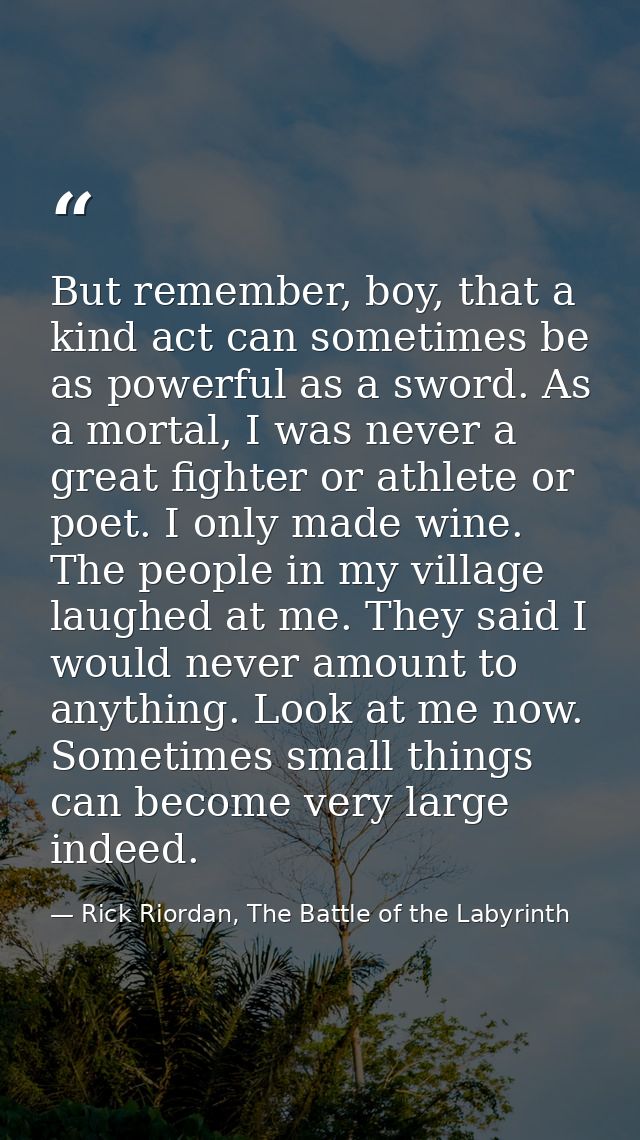 But remember, boy, that a kind act can sometimes be as powerful as a sword. As a mortal, I was never a great fighter or  — Rick Riordan, The Battle of the Labyrinth