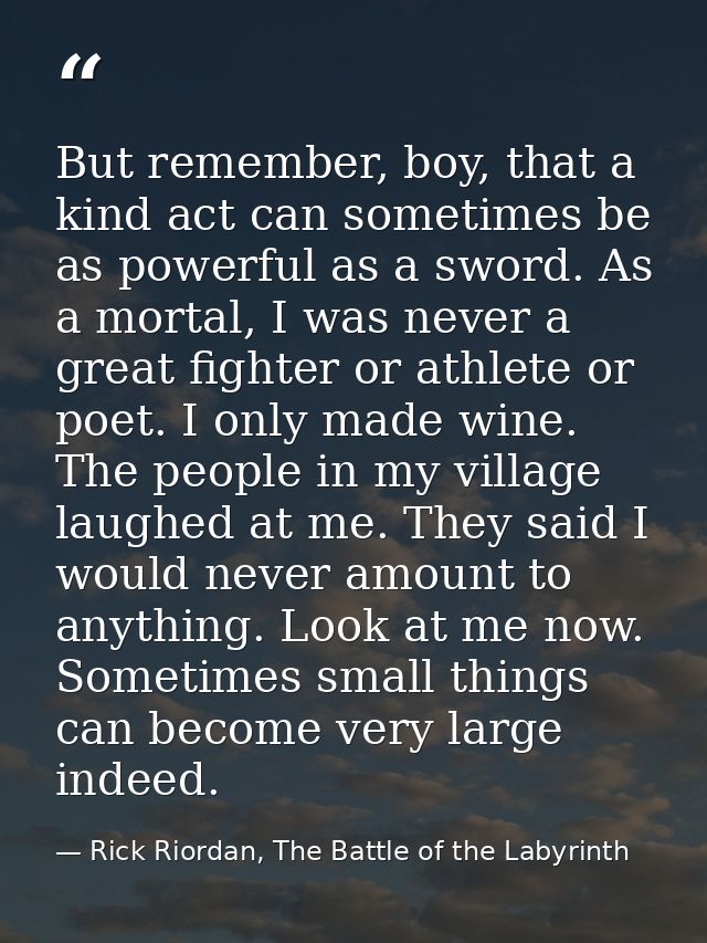 But remember, boy, that a kind act can sometimes be as powerful as a sword. As a mortal, I was never a great fighter or  — Rick Riordan, The Battle of the Labyrinth