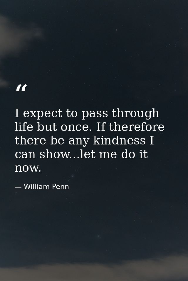 I expect to pass through life but once. If therefore there be any kindness I can show...let me do it now. — William Penn