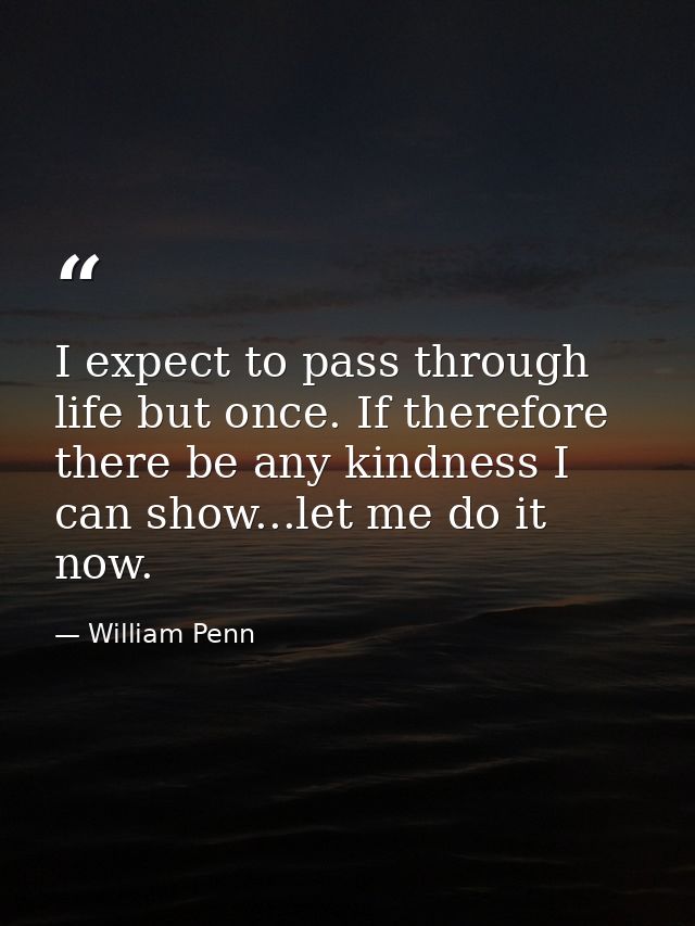 I expect to pass through life but once. If therefore there be any kindness I can show...let me do it now. — William Penn