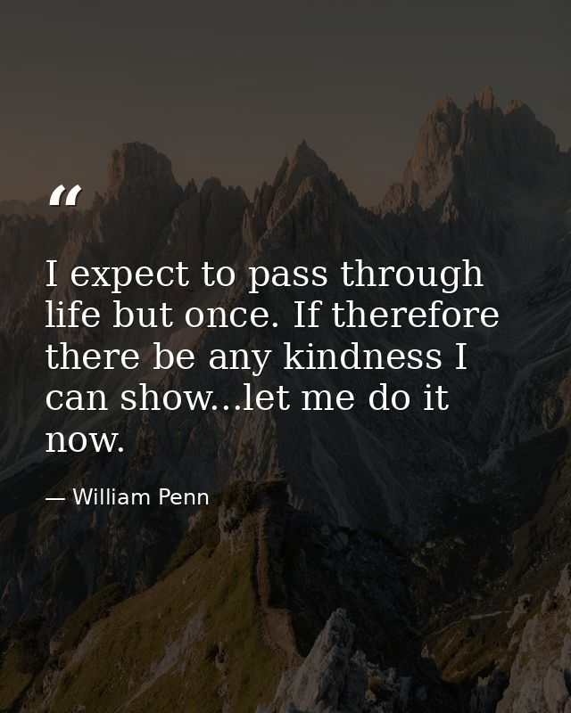 I expect to pass through life but once. If therefore there be any kindness I can show...let me do it now. — William Penn