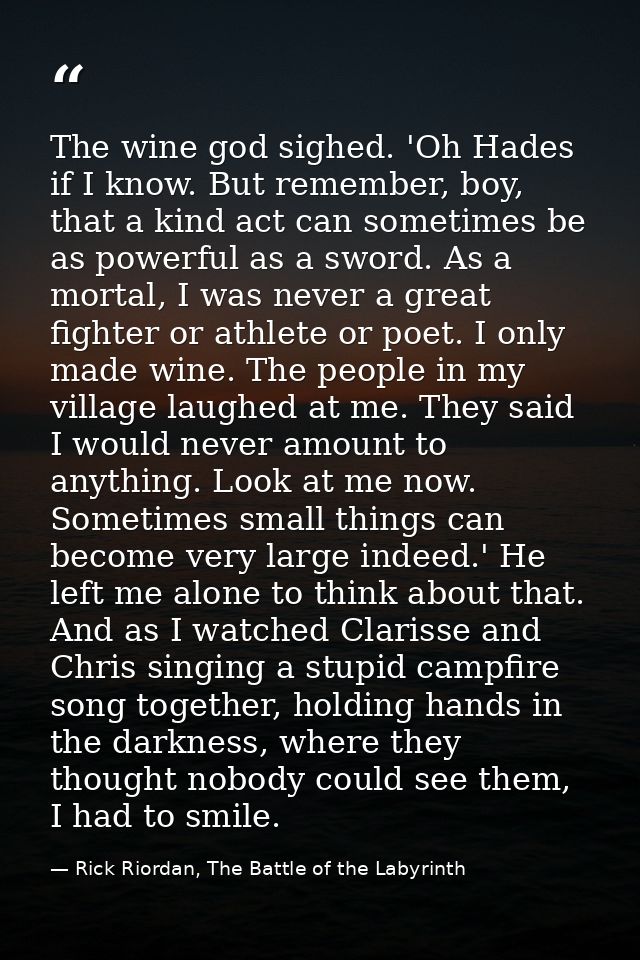 The wine god sighed. 'Oh Hades if I know. But remember, boy, that a kind act can sometimes be as powerful as a sword. As — Rick Riordan, The Battle of the Labyrinth