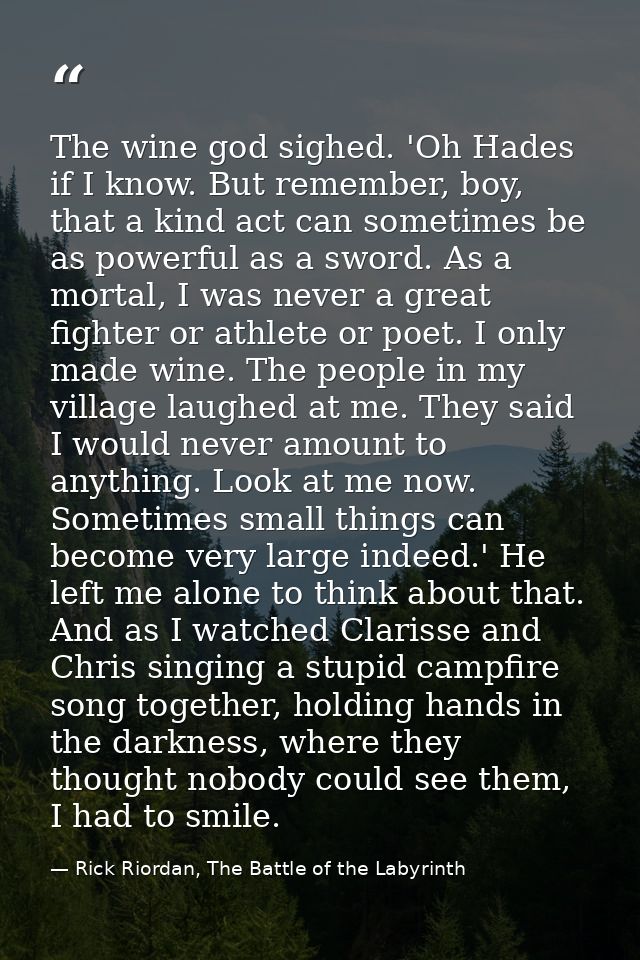 The wine god sighed. 'Oh Hades if I know. But remember, boy, that a kind act can sometimes be as powerful as a sword. As — Rick Riordan, The Battle of the Labyrinth