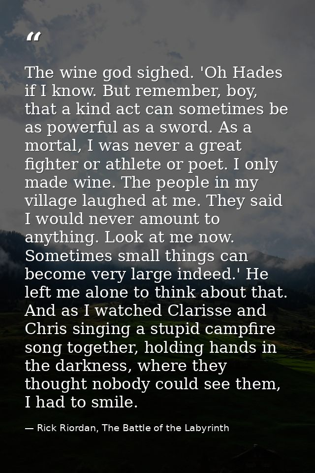 The wine god sighed. 'Oh Hades if I know. But remember, boy, that a kind act can sometimes be as powerful as a sword. As — Rick Riordan, The Battle of the Labyrinth